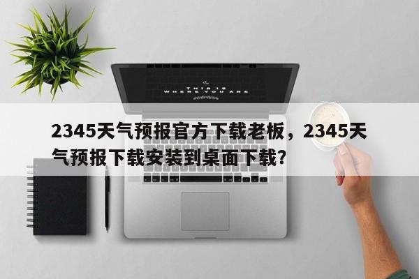 2345天气预报官方下载老板，2345天气预报下载安装到桌面下载？-第1张图片-乐享生活