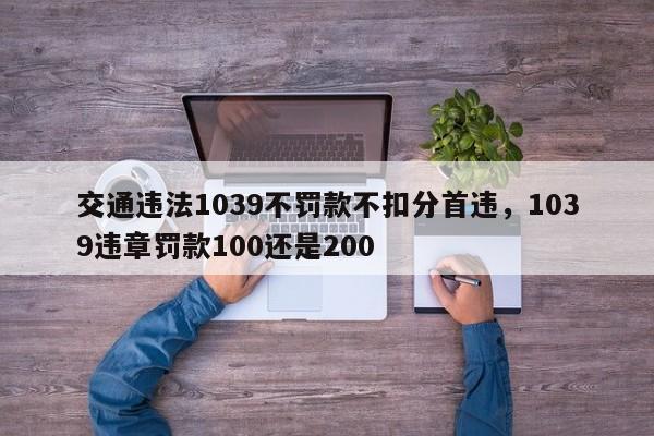 交通违法1039不罚款不扣分首违，1039违章罚款100还是200-第1张图片-乐享生活