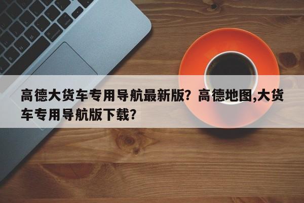 高德大货车专用导航最新版？高德地图,大货车专用导航版下载？-第1张图片-乐享生活