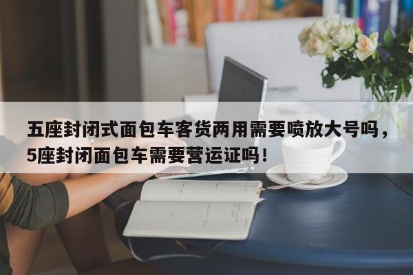 五座封闭式面包车客货两用需要喷放大号吗，5座封闭面包车需要营运证吗！-第1张图片-乐享生活