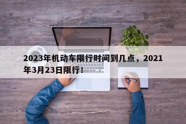 2023年机动车限行时间到几点，2021年3月23日限行！-第1张图片-乐享生活