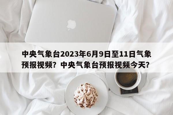 中央气象台2023年6月9日至11日气象预报视频？中央气象台预报视频今天？-第1张图片-乐享生活