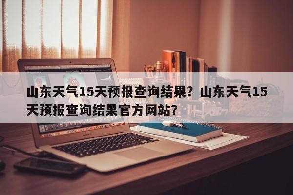 山东天气15天预报查询结果？山东天气15天预报查询结果官方网站？-第1张图片-乐享生活