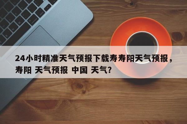 24小时精准天气预报下载寿寿阳天气预报，寿阳 天气预报 中国 天气？-第1张图片-乐享生活