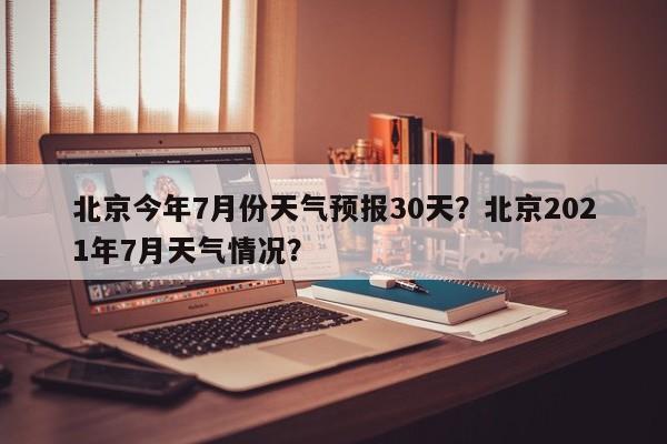 北京今年7月份天气预报30天？北京2021年7月天气情况？-第1张图片-乐享生活