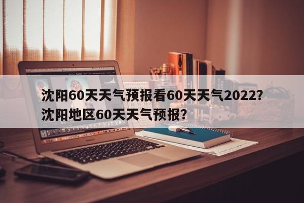 沈阳60天天气预报看60天天气2022？沈阳地区60天天气预报？-第1张图片-乐享生活