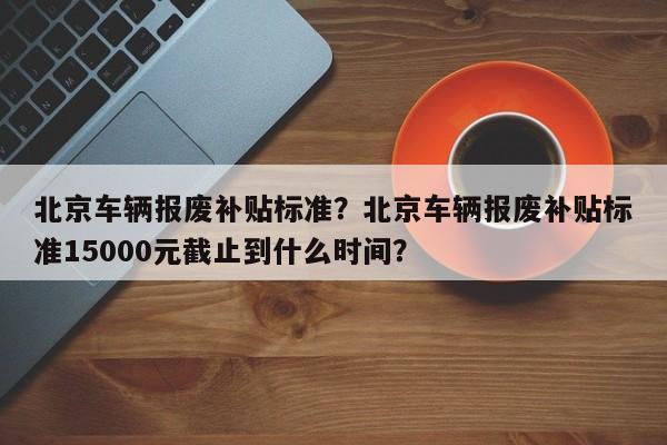 北京车辆报废补贴标准？北京车辆报废补贴标准15000元截止到什么时间？-第1张图片-乐享生活