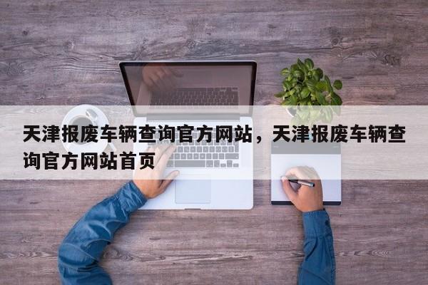 天津报废车辆查询官方网站，天津报废车辆查询官方网站首页-第1张图片-乐享生活