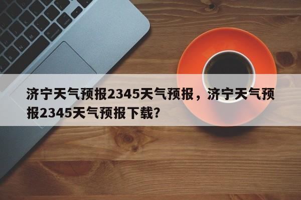 济宁天气预报2345天气预报，济宁天气预报2345天气预报下载？-第1张图片-乐享生活