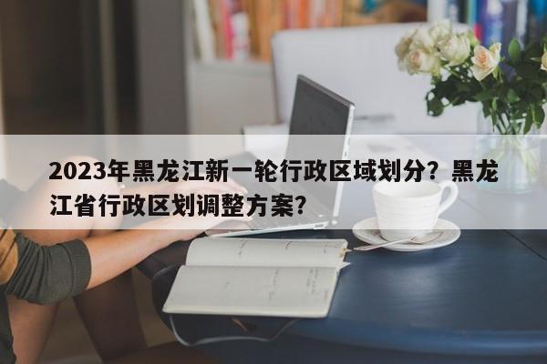 2023年黑龙江新一轮行政区域划分？黑龙江省行政区划调整方案？-第1张图片-乐享生活