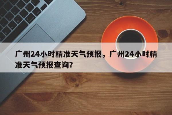 广州24小时精准天气预报，广州24小时精准天气预报查询？-第1张图片-乐享生活