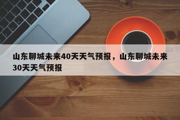 山东聊城未来40天天气预报，山东聊城未来30天天气预报-第1张图片-乐享生活