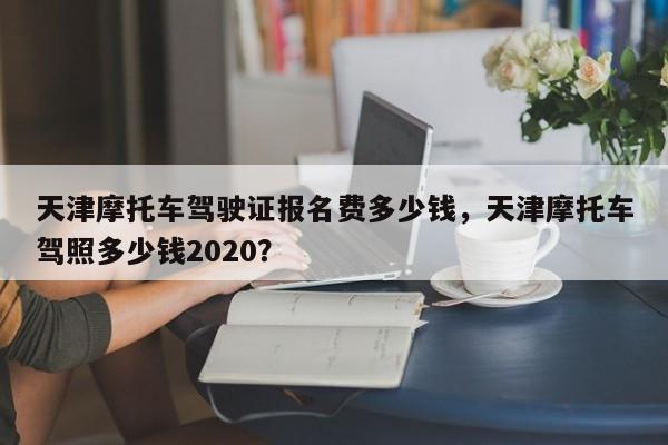 天津摩托车驾驶证报名费多少钱，天津摩托车驾照多少钱2020？-第1张图片-乐享生活