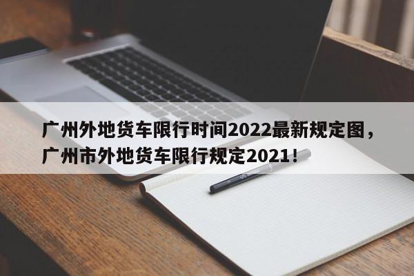 广州外地货车限行时间2022最新规定图，广州市外地货车限行规定2021！-第1张图片-乐享生活