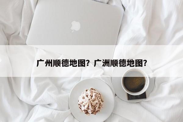 广州顺德地图？广洲顺德地图？-第1张图片-乐享生活