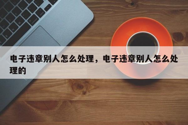 电子违章别人怎么处理，电子违章别人怎么处理的-第1张图片-乐享生活