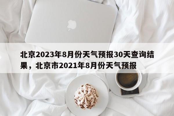 北京2023年8月份天气预报30天查询结果，北京市2021年8月份天气预报-第1张图片-乐享生活