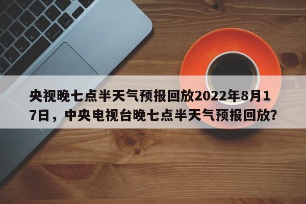 央视晚七点半天气预报回放2022年8月17日，中央电视台晚七点半天气预报回放？-第1张图片-乐享生活