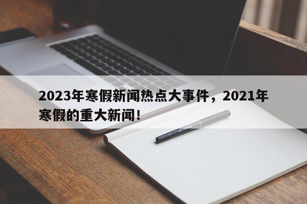 2023年寒假新闻热点大事件，2021年寒假的重大新闻！-第1张图片-乐享生活