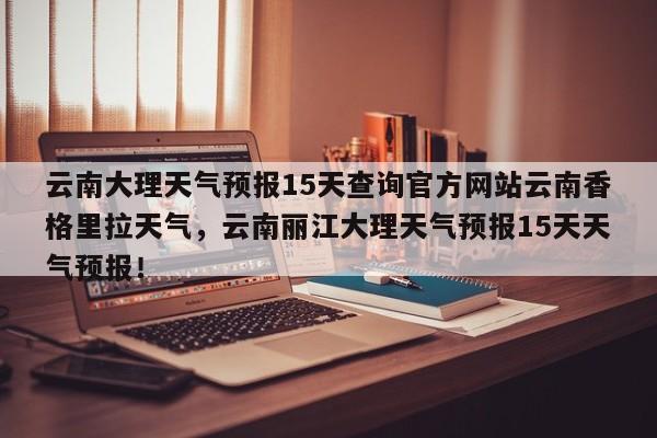 云南大理天气预报15天查询官方网站云南香格里拉天气，云南丽江大理天气预报15天天气预报！-第1张图片-乐享生活