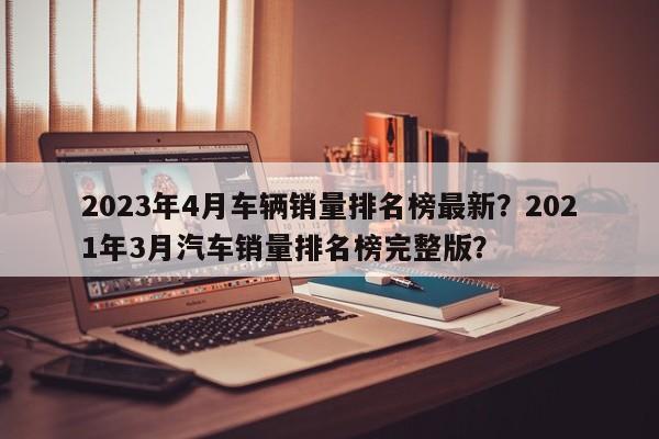 2023年4月车辆销量排名榜最新？2021年3月汽车销量排名榜完整版？-第1张图片-乐享生活