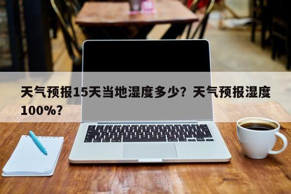 天气预报15天当地湿度多少？天气预报湿度100%？-第1张图片-乐享生活