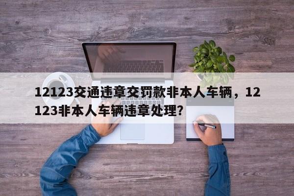 12123交通违章交罚款非本人车辆，12123非本人车辆违章处理？-第1张图片-乐享生活