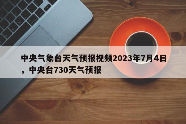 中央气象台天气预报视频2023年7月4日，中央台730天气预报-第1张图片-乐享生活