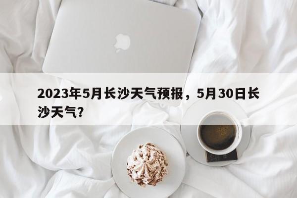 2023年5月长沙天气预报，5月30日长沙天气？-第1张图片-乐享生活