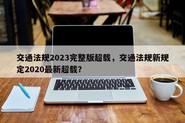 交通法规2023完整版超载，交通法规新规定2020最新超载？-第1张图片-乐享生活