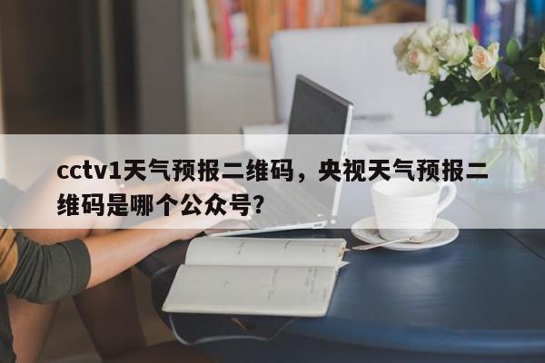 cctv1天气预报二维码，央视天气预报二维码是哪个公众号？-第1张图片-乐享生活