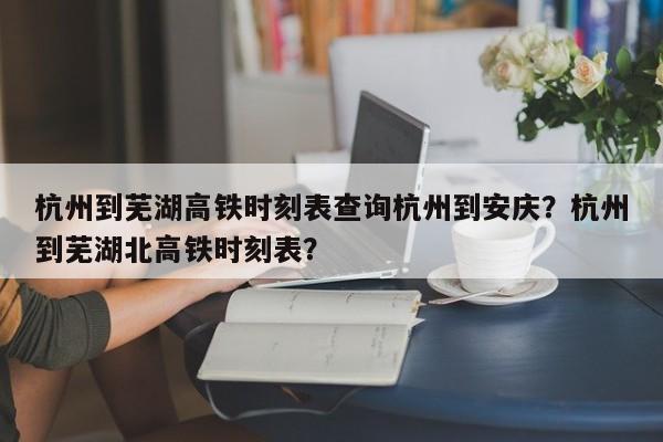 杭州到芜湖高铁时刻表查询杭州到安庆？杭州到芜湖北高铁时刻表？-第1张图片-乐享生活